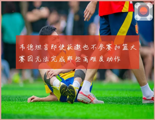 韦德坦言即使获邀也不参赛扣篮大赛因无法完成那些高难度动作