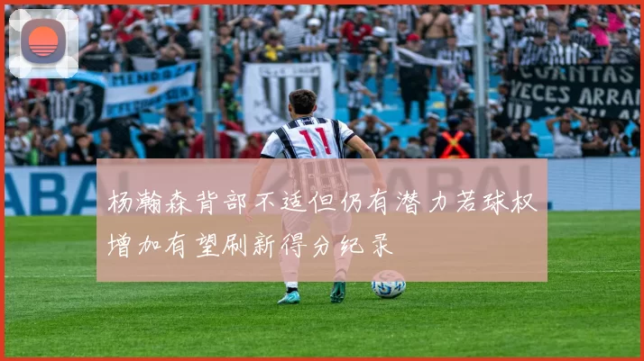 杨瀚森背部不适但仍有潜力若球权增加有望刷新得分纪录