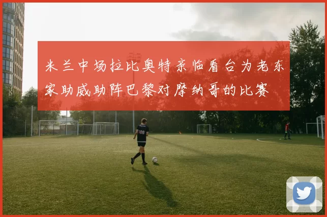 米兰中场拉比奥特亲临看台为老东家助威助阵巴黎对摩纳哥的比赛