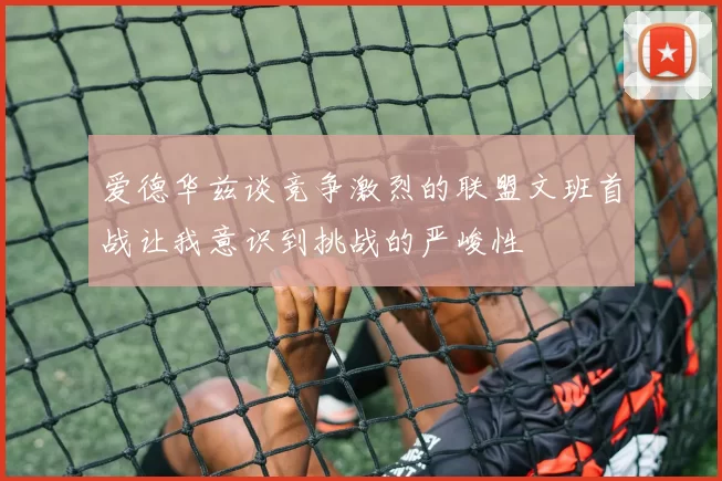 爱德华兹谈竞争激烈的联盟文班首战让我意识到挑战的严峻性