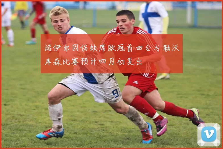 诺伊尔因伤缺席欧冠首回合与勒沃库森比赛预计四月初复出
