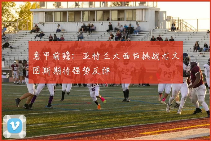 意甲前瞻：亚特兰大面临挑战尤文图斯期待强势反弹
