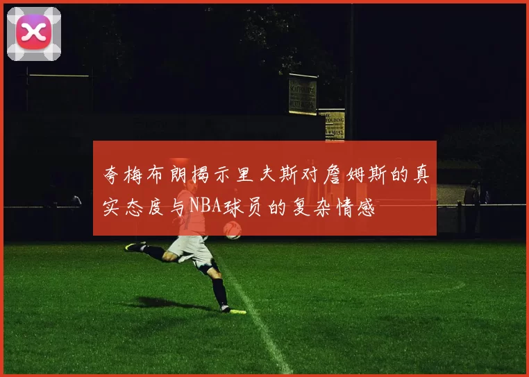 夸梅布朗揭示里夫斯对詹姆斯的真实态度与NBA球员的复杂情感
