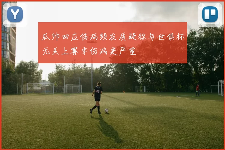 瓜帅回应伤病频发质疑称与世俱杯无关上赛季伤病更严重