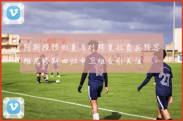 阿斯报预测皇马对阵皇社首发阵容维尼修斯回归中卫组合引关注