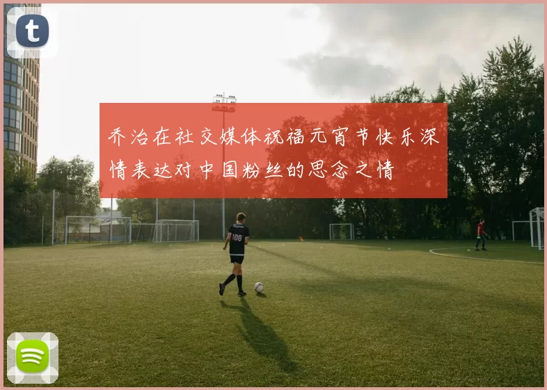 乔治在社交媒体祝福元宵节快乐深情表达对中国粉丝的思念之情