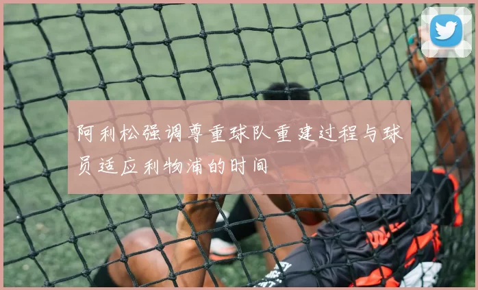 阿利松强调尊重球队重建过程与球员适应利物浦的时间