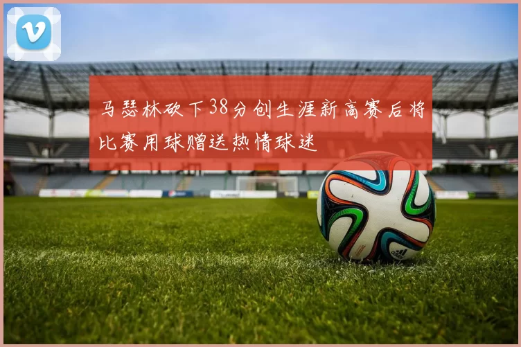 马瑟林砍下38分创生涯新高赛后将比赛用球赠送热情球迷