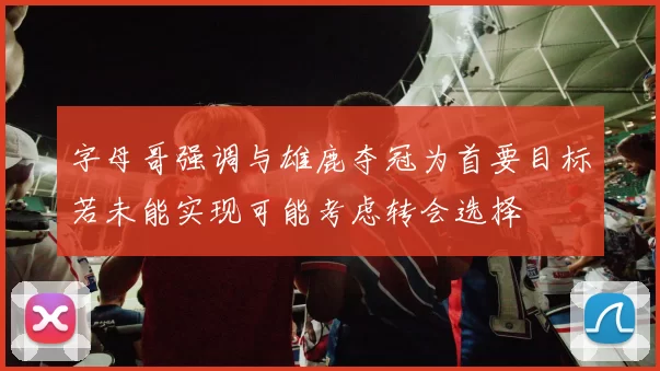 字母哥强调与雄鹿夺冠为首要目标若未能实现可能考虑转会选择