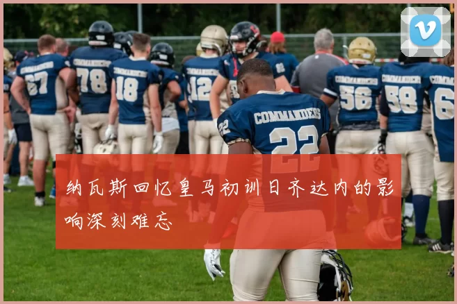 纳瓦斯回忆皇马初训日齐达内的影响深刻难忘