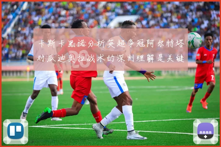 卡斯卡里诺分析英超争冠阿尔特塔对瓜迪奥拉战术的深刻理解是关键