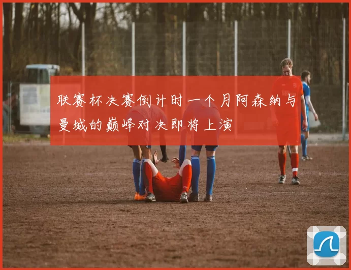 联赛杯决赛倒计时一个月阿森纳与曼城的巅峰对决即将上演