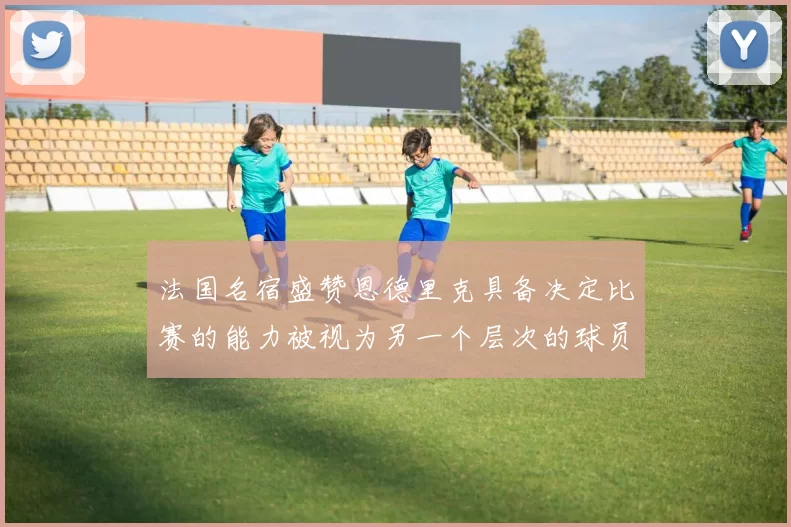 法国名宿盛赞恩德里克具备决定比赛的能力被视为另一个层次的球员