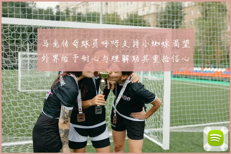 马竞传奇球员呼吁支持小蜘蛛渴望外界给予耐心与理解助其重拾信心