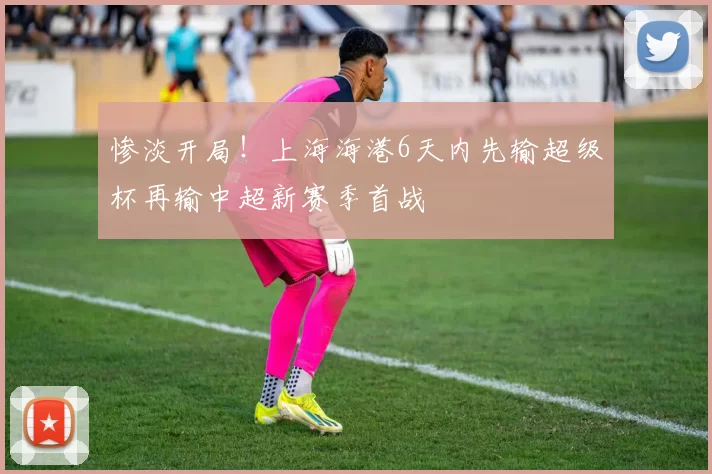 惨淡开局！上海海港6天内先输超级杯再输中超新赛季首战