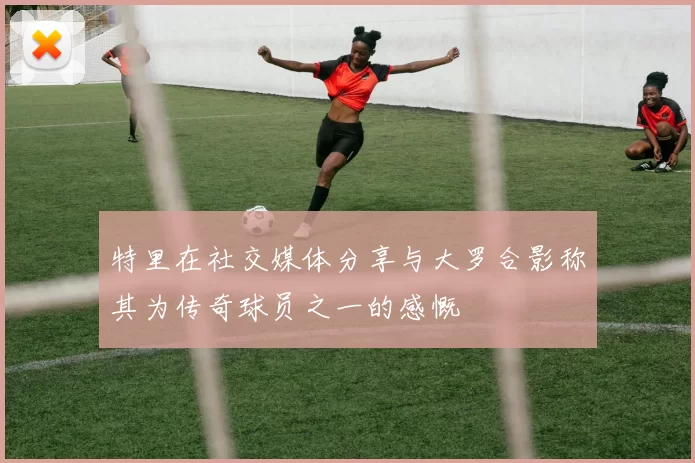 特里在社交媒体分享与大罗合影称其为传奇球员之一的感慨