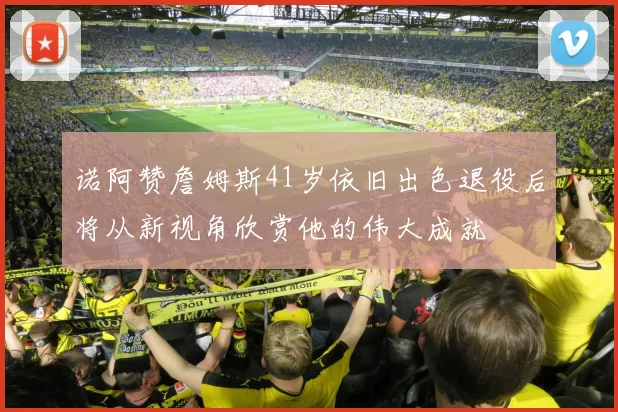诺阿赞詹姆斯41岁依旧出色退役后将从新视角欣赏他的伟大成就