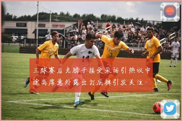 三球赛后光膀子接受采访引热议中途离席意外露出打底裤引发关注