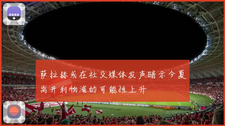 萨拉赫或在社交媒体发声暗示今夏离开利物浦的可能性上升