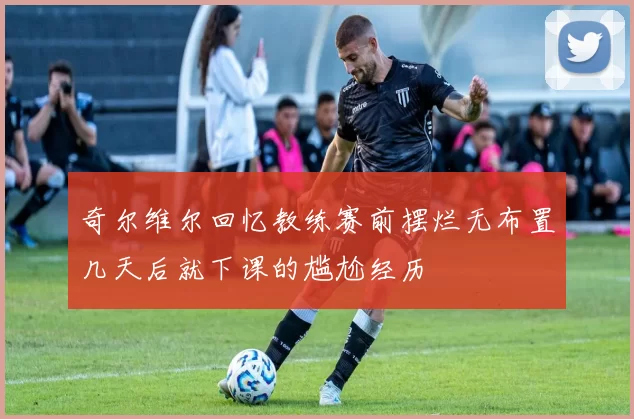 奇尔维尔回忆教练赛前摆烂无布置几天后就下课的尴尬经历