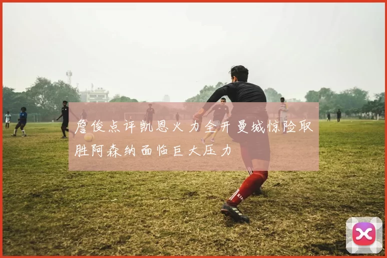 詹俊点评凯恩火力全开曼城惊险取胜阿森纳面临巨大压力