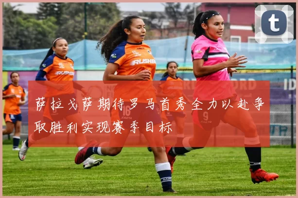 萨拉戈萨期待罗马首秀全力以赴争取胜利实现赛季目标