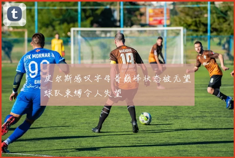 皮尔斯感叹字母哥巅峰状态被无望球队束缚令人失望
