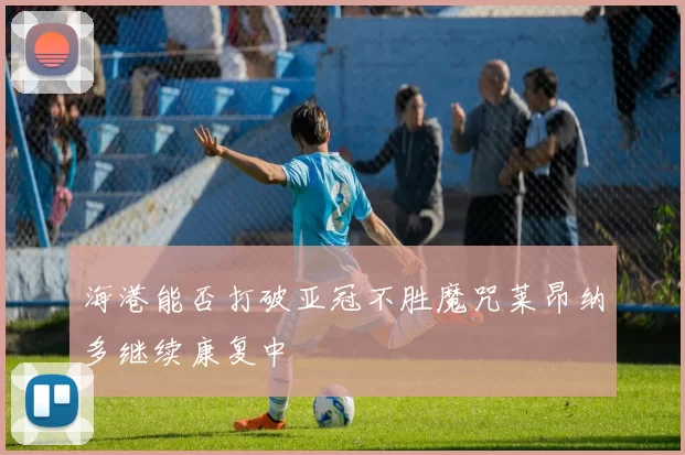 海港能否打破亚冠不胜魔咒莱昂纳多继续康复中
