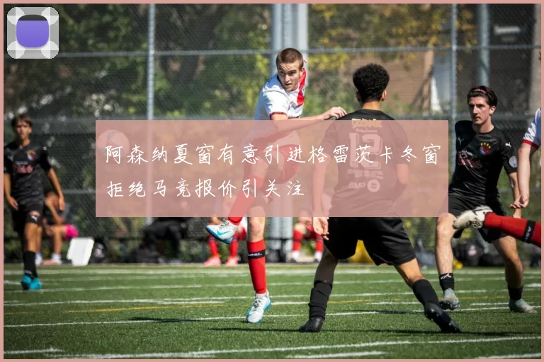 阿森纳夏窗有意引进格雷茨卡冬窗拒绝马竞报价引关注