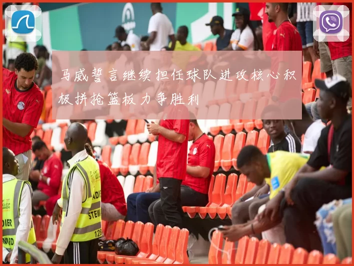 马威誓言继续担任球队进攻核心积极拼抢篮板力争胜利