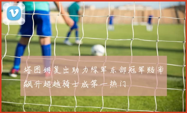 塔图姆复出助力绿军东部冠军赔率飙升超越骑士成第一热门