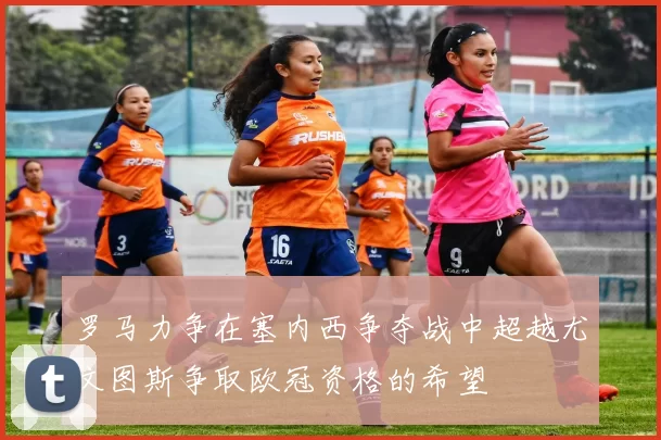 罗马力争在塞内西争夺战中超越尤文图斯争取欧冠资格的希望