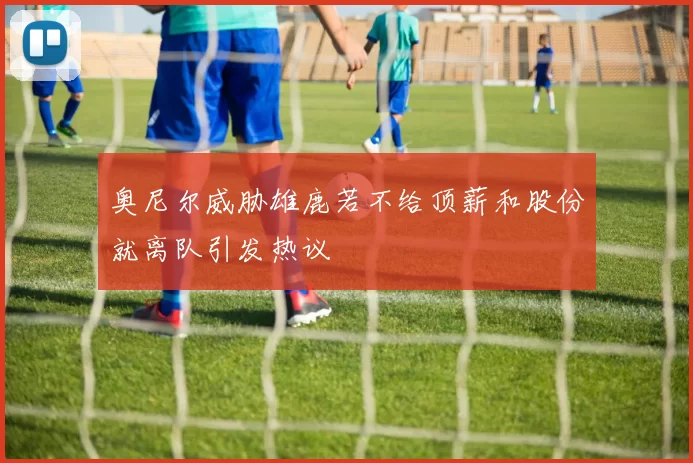 奥尼尔威胁雄鹿若不给顶薪和股份就离队引发热议