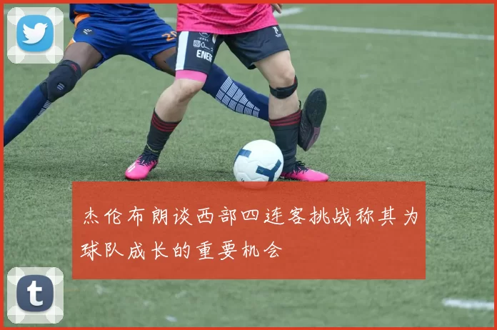 杰伦布朗谈西部四连客挑战称其为球队成长的重要机会